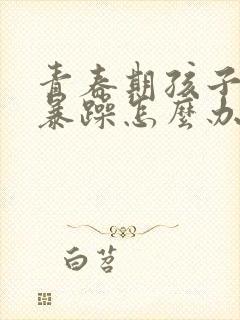 青春期孩子脾气暴躁怎么办