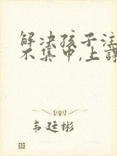 解决孩子注意力不集中,上课老走神