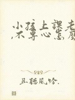 小孩上课老走神,不专心怎么办