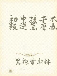 初中孩子不听话叛逆怎么办家长如何教育