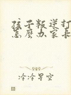 孩子叛逆打父母怎么办家长该如何处理