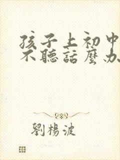 孩子上初中叛逆不听话么办