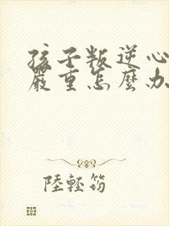 孩子叛逆心理太严重怎么办