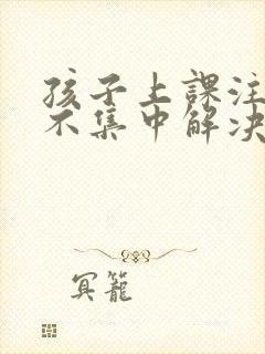 孩子上课注意力不集中解决的办法