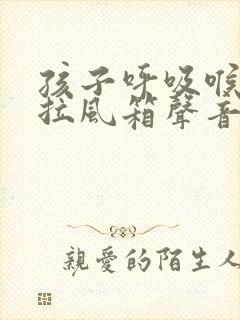 孩子呼吸喉咙有拉风箱声音