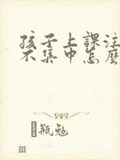 孩子上课注意力不集中怎么办?该如何治