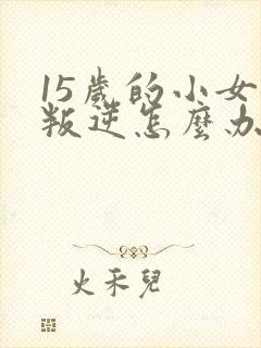 15岁的小女孩叛逆怎么办