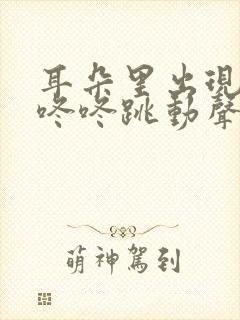 耳朵里出现咚咚咚咚跳动声怎么回事