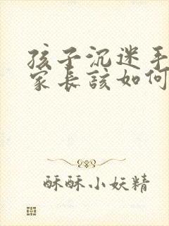 孩子沉迷手机,家长该如何正确引导