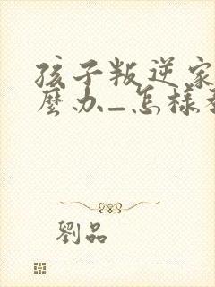 孩子叛逆家长怎么办_怎样教育叛逆的孩子