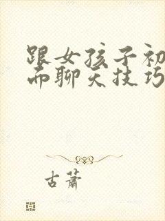 跟女孩子初次见面聊天技巧