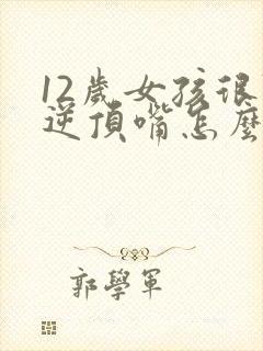 12岁女孩很叛逆顶嘴怎么办