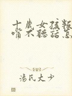 十岁女孩叛逆顶嘴不听话怎么办