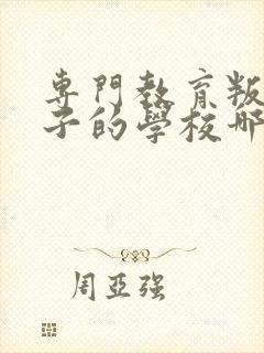 专门教育叛逆孩子的学校哪里有