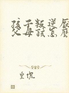 孩子叛逆厌学打父母该怎么办