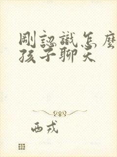 刚认识怎么跟女孩子聊天