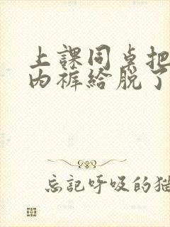 上课同桌把我小内裤给脱了