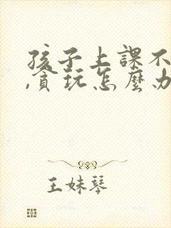 孩子上课不用心,贪玩怎么办?