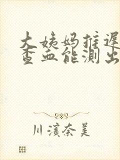 大姨妈推迟7天查血能测出来怀孕不