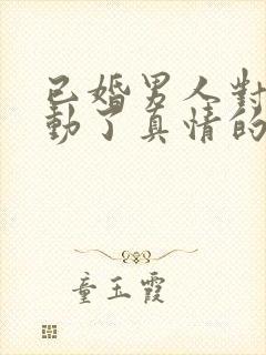 已婚男人对女人动了真情的三大表现