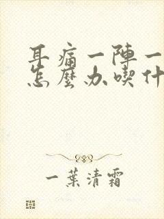 耳痛一阵一疼痛怎么办吃什么药