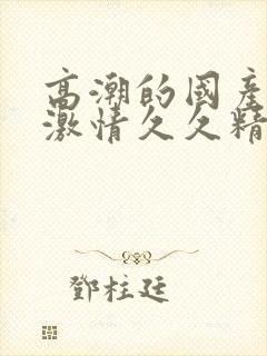 高潮的国产毛片激情久久精品