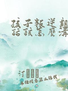 孩子叛逆期不听话该怎么沟通