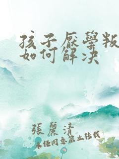 孩子厌学叛逆要如何解决