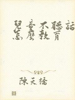 儿童不听话叛逆怎么教育