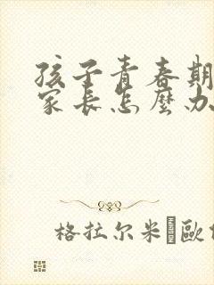 孩子青春期叛逆家长怎么办男孩