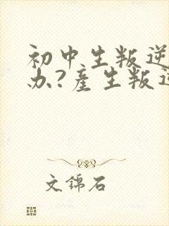 初中生叛逆怎么办?产生叛逆心理的原因