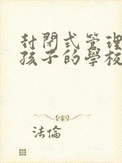 封闭式管理叛逆孩子的学校怎么样