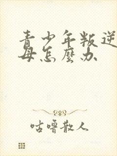 青少年叛逆打父母怎么办