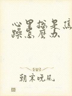 心里总是焦虑烦躁怎么办