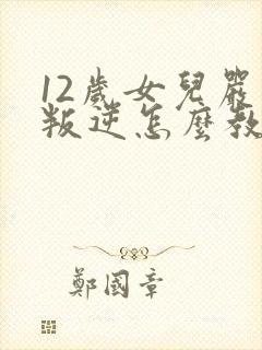 12岁女儿严重叛逆怎么教育