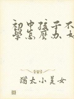 初中孩子不想上学怎么办 好的办法