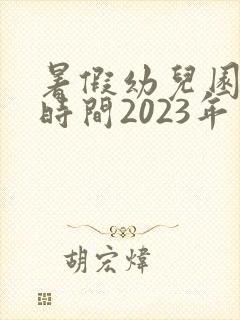 暑假幼儿园放假时间2023年
