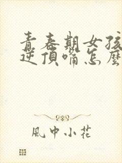 青春期女孩子叛逆顶嘴怎么办