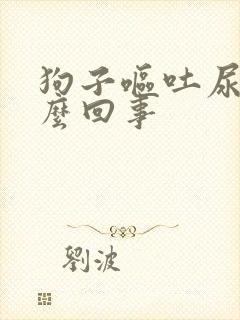 狗子呕吐尿血怎么回事