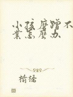 小孩磨蹭不写作业怎么办