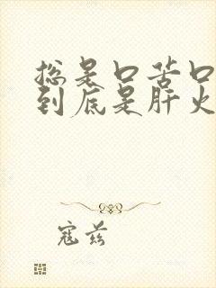 总是口苦口臭,到底是肝火旺,还是胃火旺