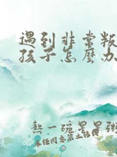 遇到非常叛逆的孩子怎么办