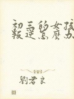 初三的女孩厌学叛逆怎么办