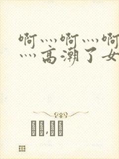 啊灬啊灬啊灬快灬高潮了女