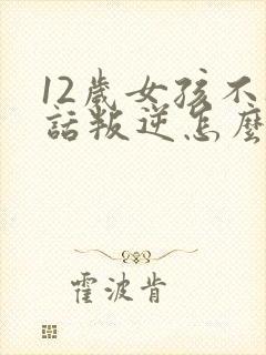 12岁女孩不听话叛逆怎么办