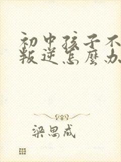 初中孩子不听话叛逆怎么办家长如何教育