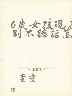 6岁女孩现在特别不听话怎么办