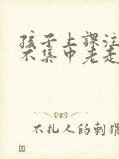 孩子上课注意力不集中老走神