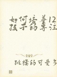 如何培养12岁孩子的专注力的十种方法