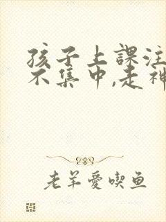 孩子上课注意力不集中,走神怎么样